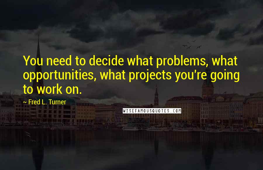 Fred L. Turner Quotes: You need to decide what problems, what opportunities, what projects you're going to work on.