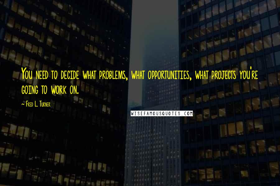 Fred L. Turner Quotes: You need to decide what problems, what opportunities, what projects you're going to work on.