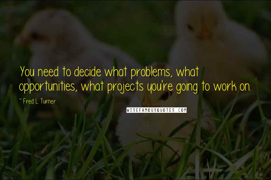 Fred L. Turner Quotes: You need to decide what problems, what opportunities, what projects you're going to work on.