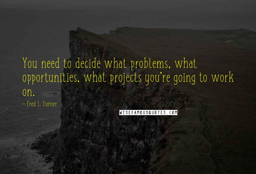 Fred L. Turner Quotes: You need to decide what problems, what opportunities, what projects you're going to work on.