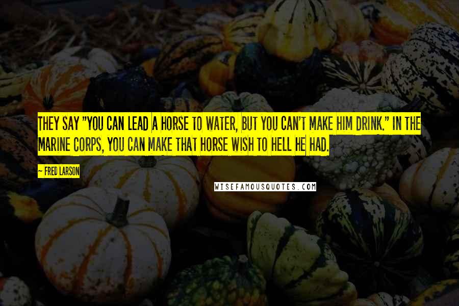 Fred Larson Quotes: They say "you can lead a horse to water, but you can't make him drink." In the Marine Corps, you can make that horse wish to hell he had.