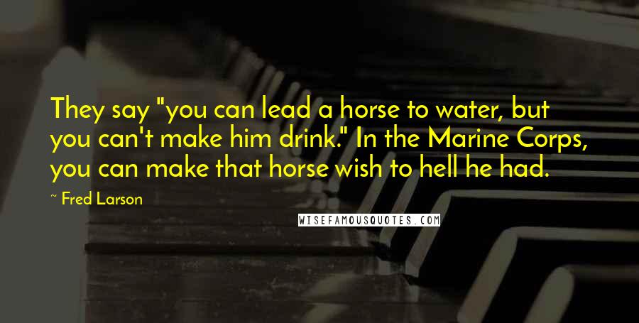 Fred Larson Quotes: They say "you can lead a horse to water, but you can't make him drink." In the Marine Corps, you can make that horse wish to hell he had.