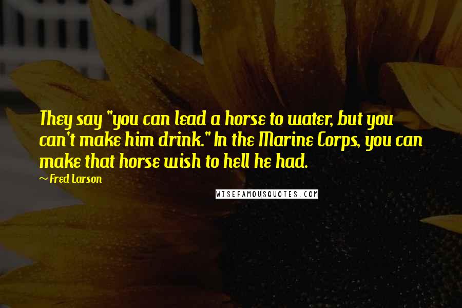 Fred Larson Quotes: They say "you can lead a horse to water, but you can't make him drink." In the Marine Corps, you can make that horse wish to hell he had.