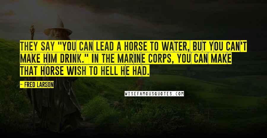 Fred Larson Quotes: They say "you can lead a horse to water, but you can't make him drink." In the Marine Corps, you can make that horse wish to hell he had.
