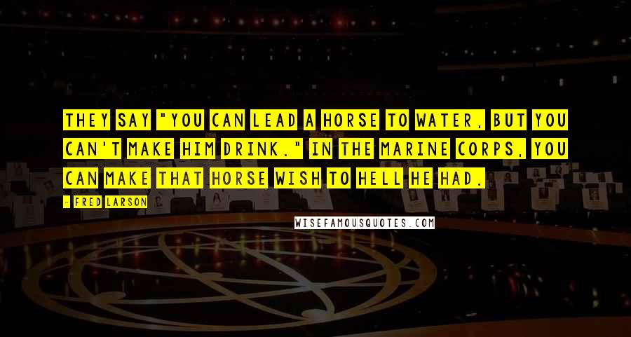 Fred Larson Quotes: They say "you can lead a horse to water, but you can't make him drink." In the Marine Corps, you can make that horse wish to hell he had.