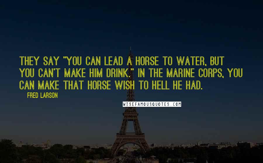 Fred Larson Quotes: They say "you can lead a horse to water, but you can't make him drink." In the Marine Corps, you can make that horse wish to hell he had.
