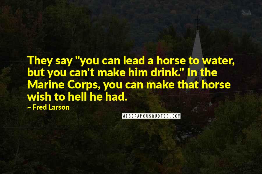 Fred Larson Quotes: They say "you can lead a horse to water, but you can't make him drink." In the Marine Corps, you can make that horse wish to hell he had.