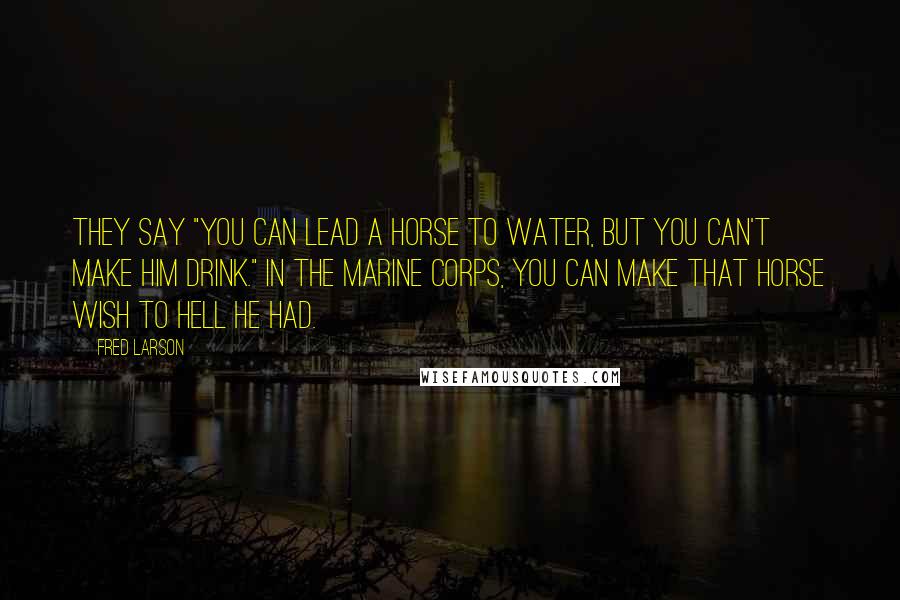 Fred Larson Quotes: They say "you can lead a horse to water, but you can't make him drink." In the Marine Corps, you can make that horse wish to hell he had.
