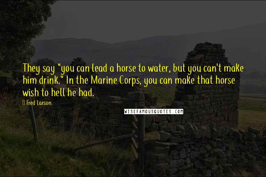 Fred Larson Quotes: They say "you can lead a horse to water, but you can't make him drink." In the Marine Corps, you can make that horse wish to hell he had.