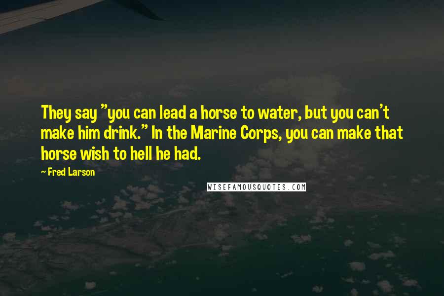 Fred Larson Quotes: They say "you can lead a horse to water, but you can't make him drink." In the Marine Corps, you can make that horse wish to hell he had.