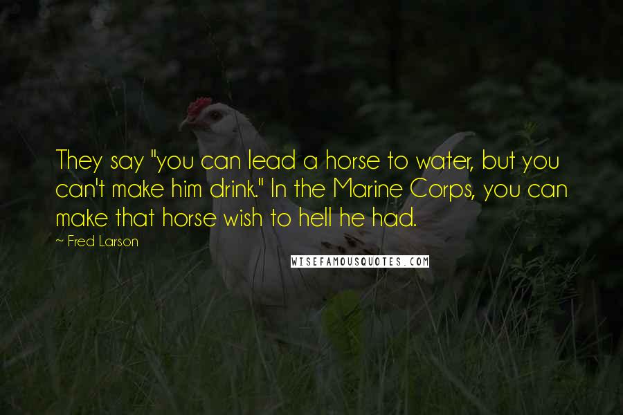 Fred Larson Quotes: They say "you can lead a horse to water, but you can't make him drink." In the Marine Corps, you can make that horse wish to hell he had.