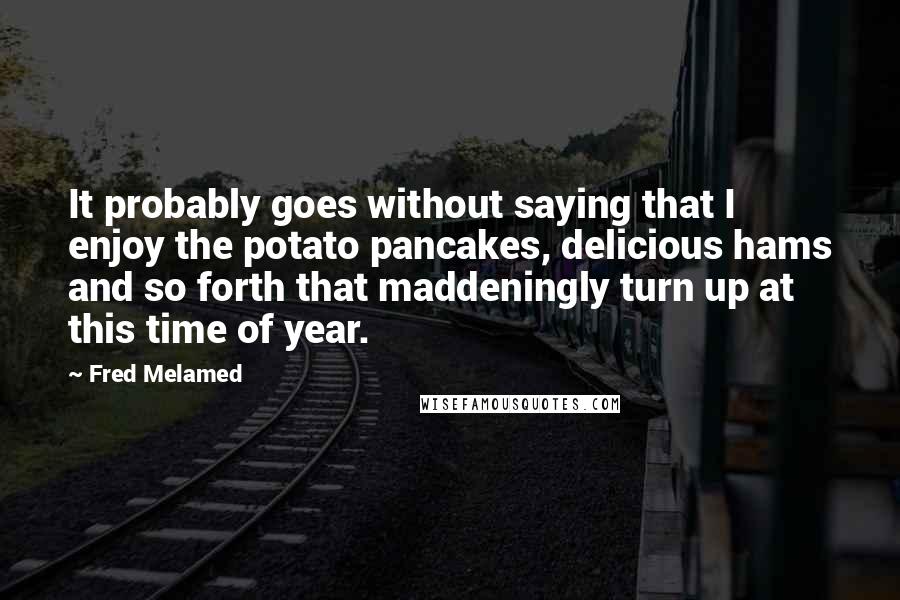 Fred Melamed Quotes: It probably goes without saying that I enjoy the potato pancakes, delicious hams and so forth that maddeningly turn up at this time of year.