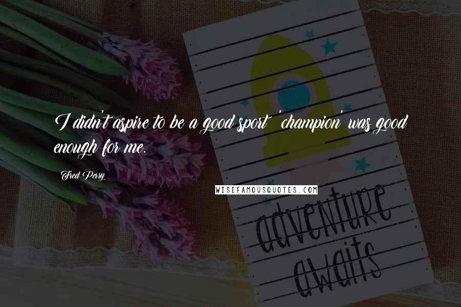 Fred Perry Quotes: I didn't aspire to be a good sport; 'champion' was good enough for me.