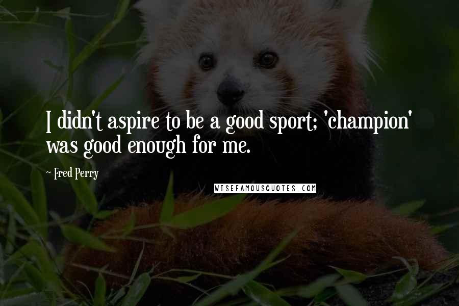 Fred Perry Quotes: I didn't aspire to be a good sport; 'champion' was good enough for me.