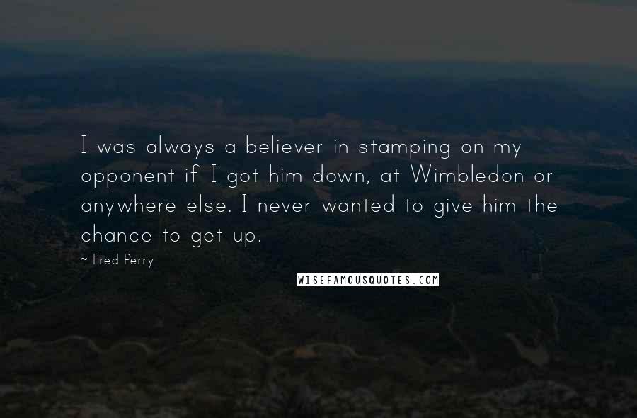 Fred Perry Quotes: I was always a believer in stamping on my opponent if I got him down, at Wimbledon or anywhere else. I never wanted to give him the chance to get up.