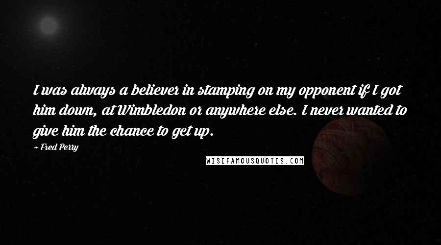 Fred Perry Quotes: I was always a believer in stamping on my opponent if I got him down, at Wimbledon or anywhere else. I never wanted to give him the chance to get up.