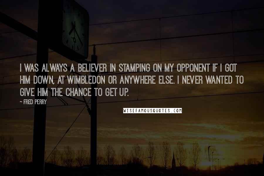 Fred Perry Quotes: I was always a believer in stamping on my opponent if I got him down, at Wimbledon or anywhere else. I never wanted to give him the chance to get up.