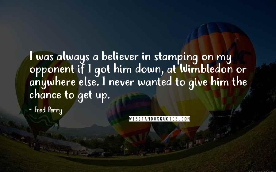 Fred Perry Quotes: I was always a believer in stamping on my opponent if I got him down, at Wimbledon or anywhere else. I never wanted to give him the chance to get up.