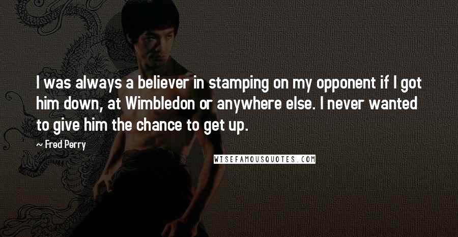 Fred Perry Quotes: I was always a believer in stamping on my opponent if I got him down, at Wimbledon or anywhere else. I never wanted to give him the chance to get up.