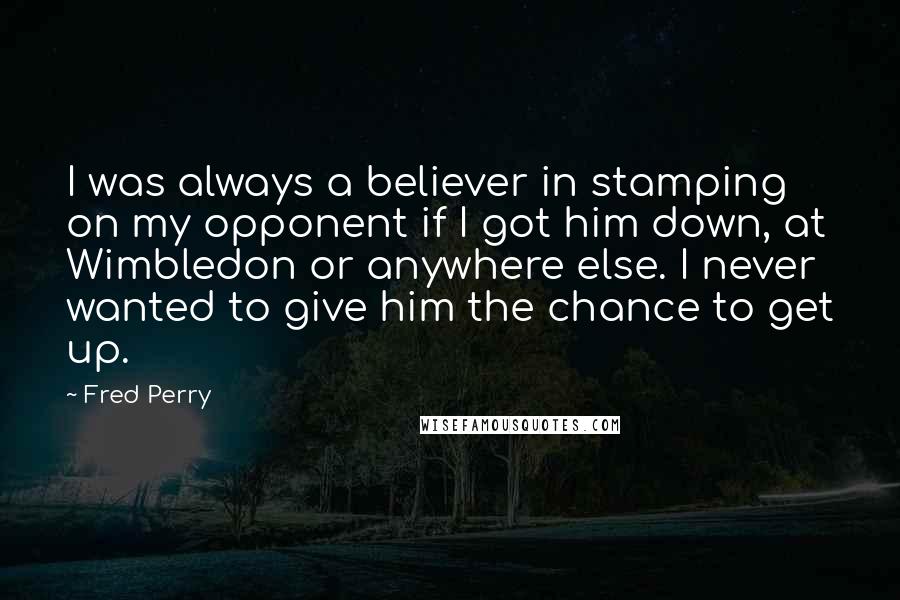 Fred Perry Quotes: I was always a believer in stamping on my opponent if I got him down, at Wimbledon or anywhere else. I never wanted to give him the chance to get up.