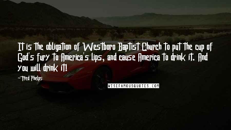 Fred Phelps Quotes: It is the obligation of Westboro Baptist Church to put the cup of God's fury to America's lips, and cause America to drink it. And you will drink it!