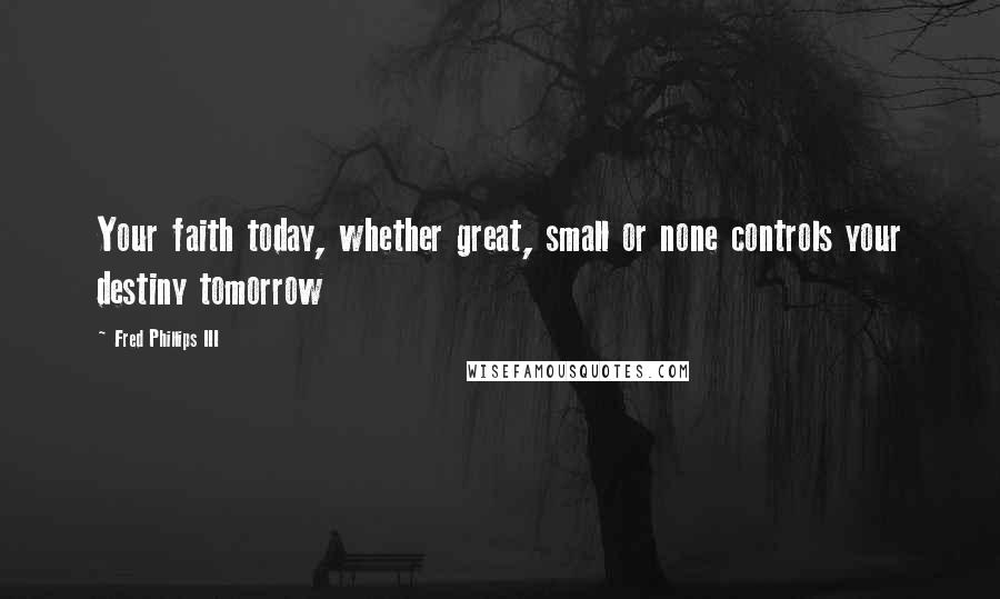 Fred Phillips III Quotes: Your faith today, whether great, small or none controls your destiny tomorrow