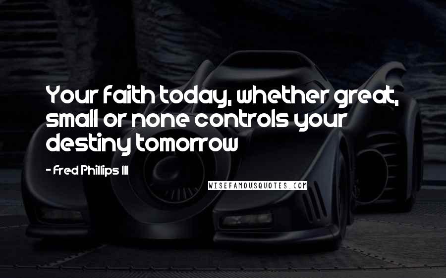 Fred Phillips III Quotes: Your faith today, whether great, small or none controls your destiny tomorrow