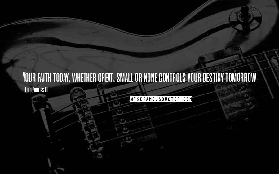 Fred Phillips III Quotes: Your faith today, whether great, small or none controls your destiny tomorrow