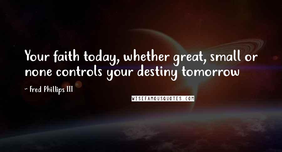 Fred Phillips III Quotes: Your faith today, whether great, small or none controls your destiny tomorrow