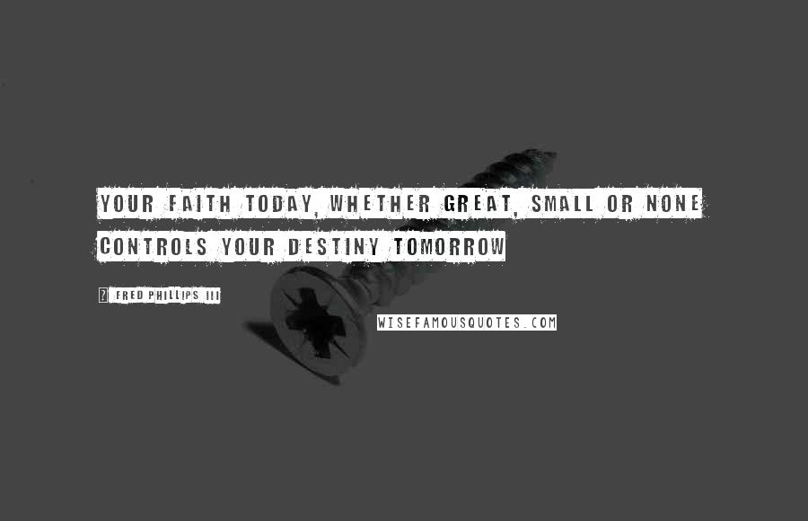 Fred Phillips III Quotes: Your faith today, whether great, small or none controls your destiny tomorrow