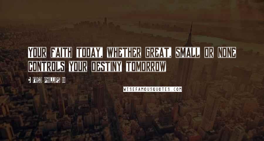 Fred Phillips III Quotes: Your faith today, whether great, small or none controls your destiny tomorrow