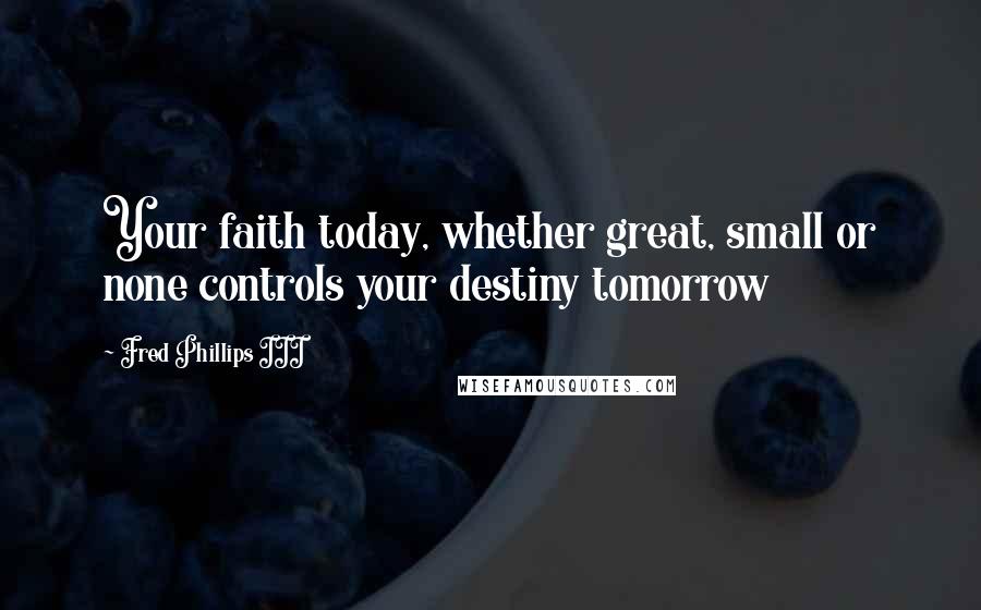 Fred Phillips III Quotes: Your faith today, whether great, small or none controls your destiny tomorrow