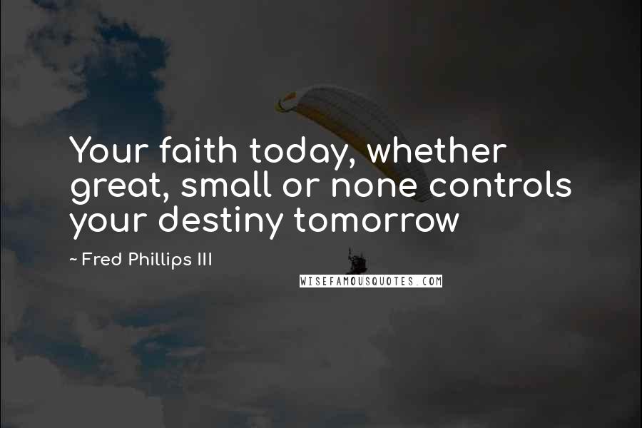 Fred Phillips III Quotes: Your faith today, whether great, small or none controls your destiny tomorrow