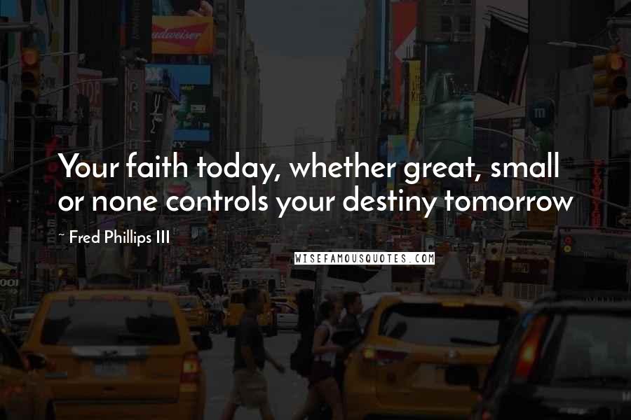 Fred Phillips III Quotes: Your faith today, whether great, small or none controls your destiny tomorrow