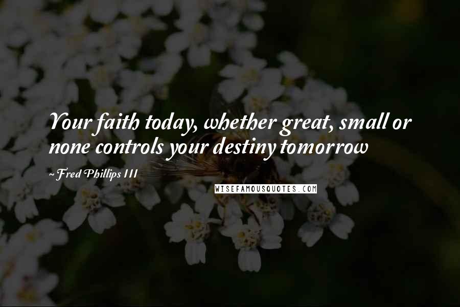 Fred Phillips III Quotes: Your faith today, whether great, small or none controls your destiny tomorrow