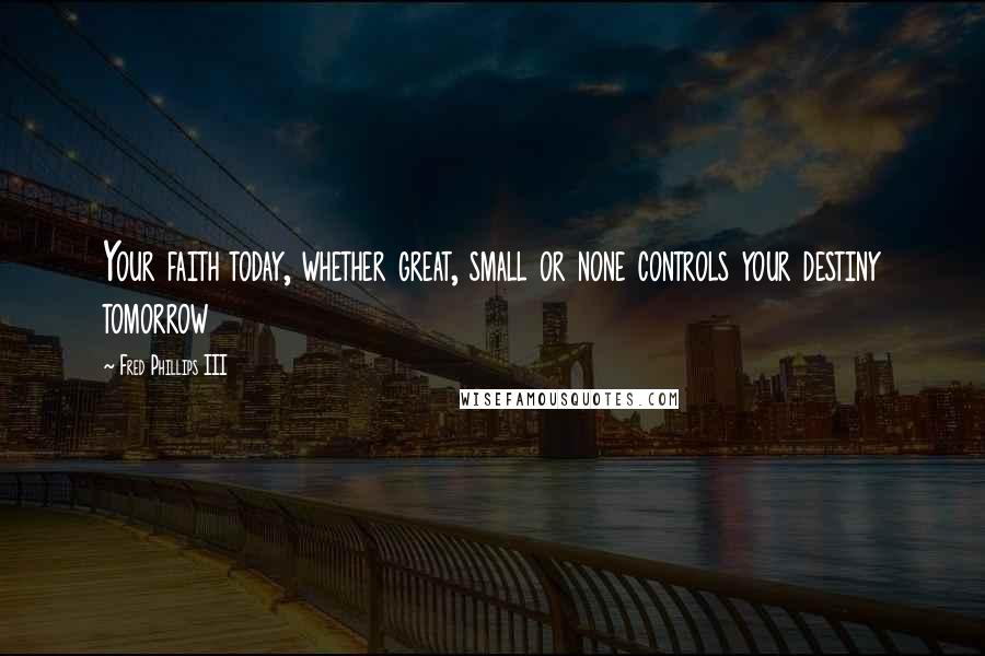 Fred Phillips III Quotes: Your faith today, whether great, small or none controls your destiny tomorrow