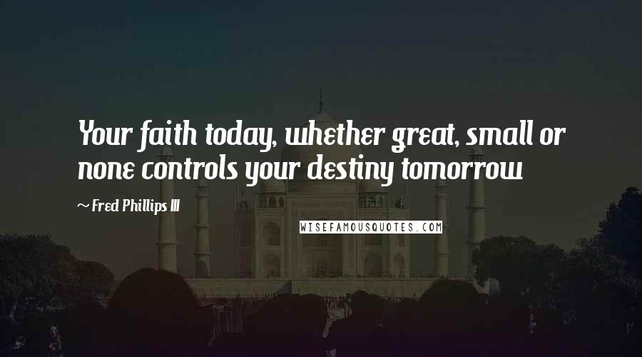 Fred Phillips III Quotes: Your faith today, whether great, small or none controls your destiny tomorrow