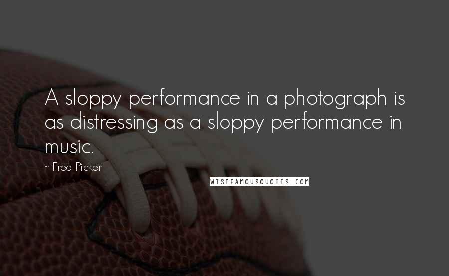 Fred Picker Quotes: A sloppy performance in a photograph is as distressing as a sloppy performance in music.