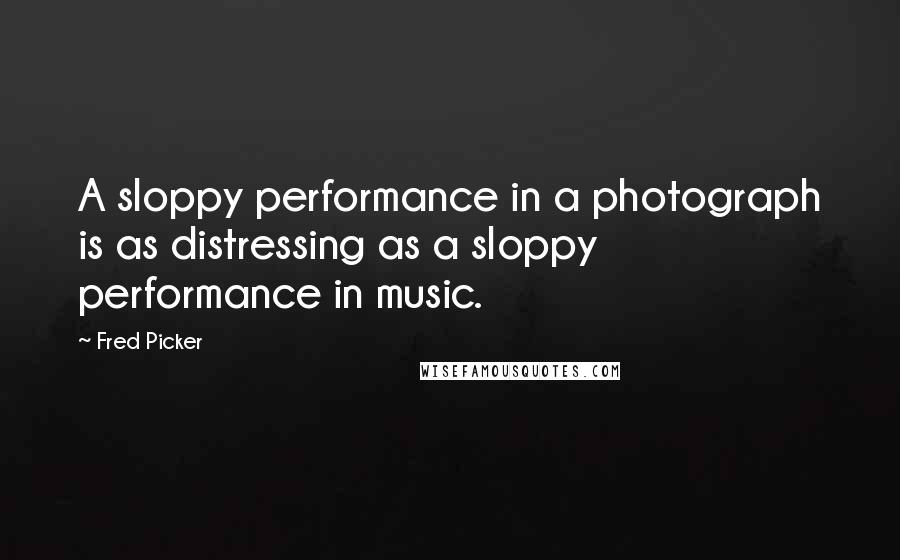 Fred Picker Quotes: A sloppy performance in a photograph is as distressing as a sloppy performance in music.