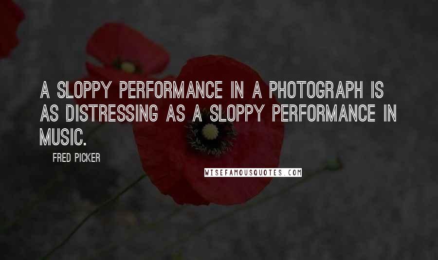 Fred Picker Quotes: A sloppy performance in a photograph is as distressing as a sloppy performance in music.