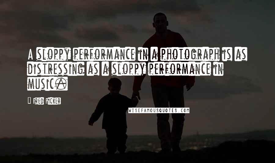 Fred Picker Quotes: A sloppy performance in a photograph is as distressing as a sloppy performance in music.