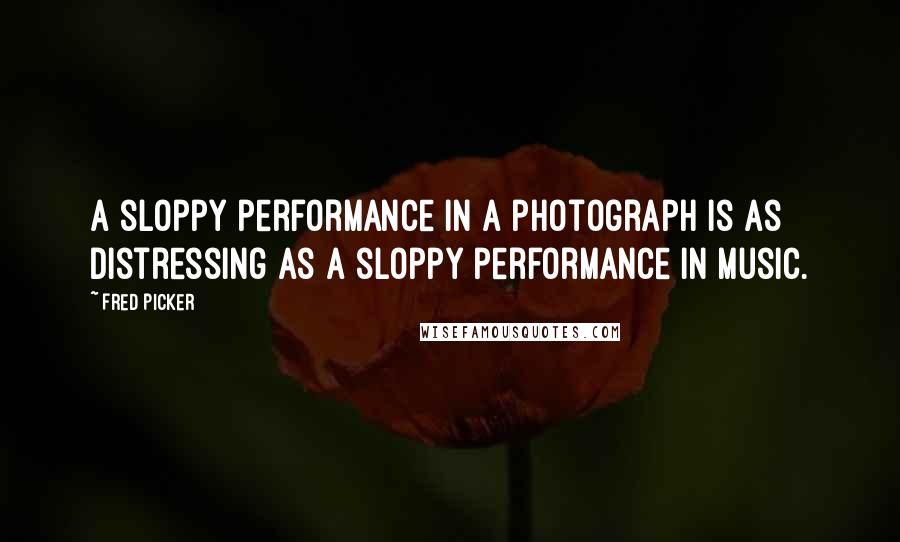 Fred Picker Quotes: A sloppy performance in a photograph is as distressing as a sloppy performance in music.