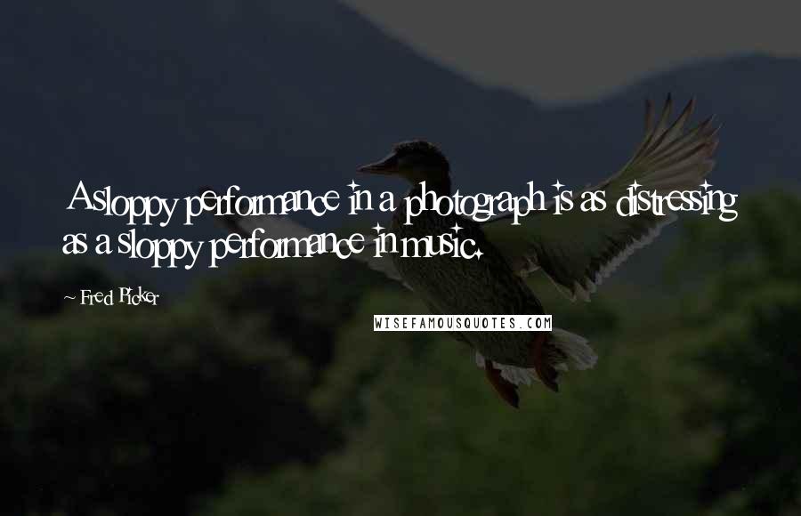 Fred Picker Quotes: A sloppy performance in a photograph is as distressing as a sloppy performance in music.