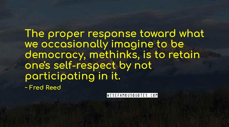 Fred Reed Quotes: The proper response toward what we occasionally imagine to be democracy, methinks, is to retain one's self-respect by not participating in it.