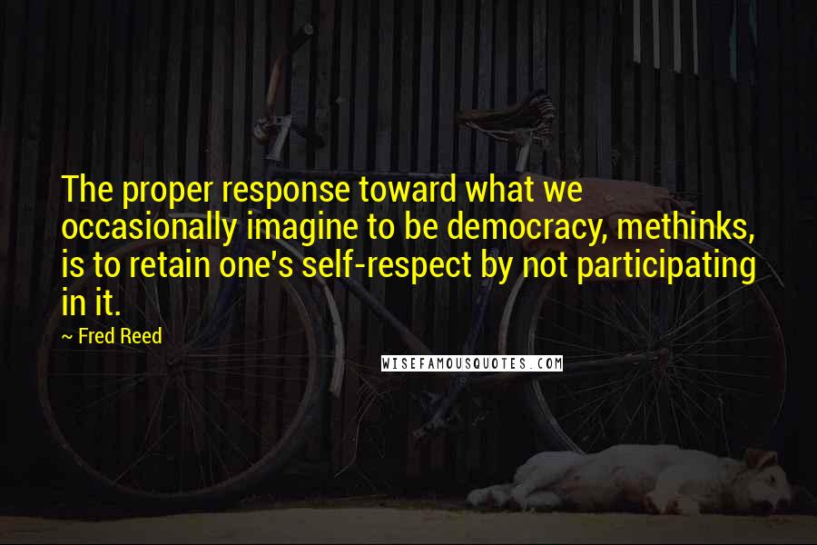Fred Reed Quotes: The proper response toward what we occasionally imagine to be democracy, methinks, is to retain one's self-respect by not participating in it.