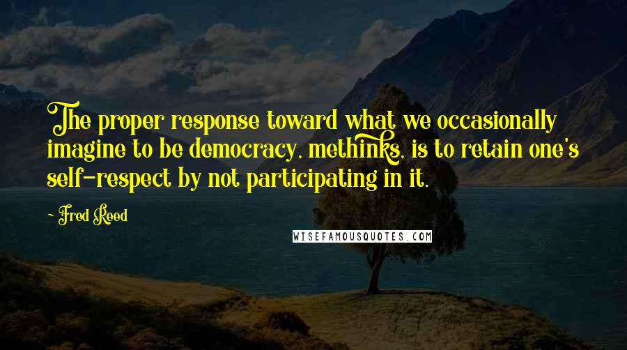 Fred Reed Quotes: The proper response toward what we occasionally imagine to be democracy, methinks, is to retain one's self-respect by not participating in it.