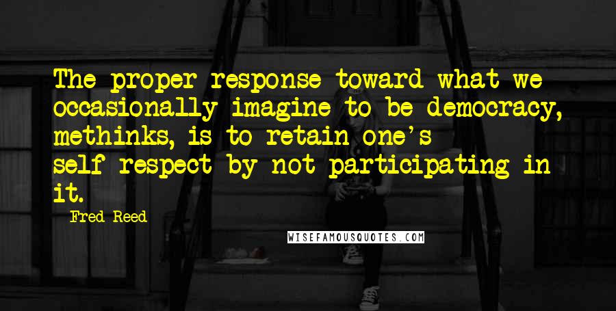 Fred Reed Quotes: The proper response toward what we occasionally imagine to be democracy, methinks, is to retain one's self-respect by not participating in it.