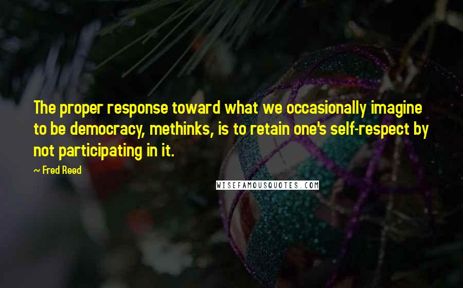 Fred Reed Quotes: The proper response toward what we occasionally imagine to be democracy, methinks, is to retain one's self-respect by not participating in it.