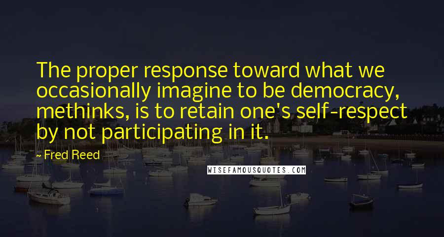 Fred Reed Quotes: The proper response toward what we occasionally imagine to be democracy, methinks, is to retain one's self-respect by not participating in it.