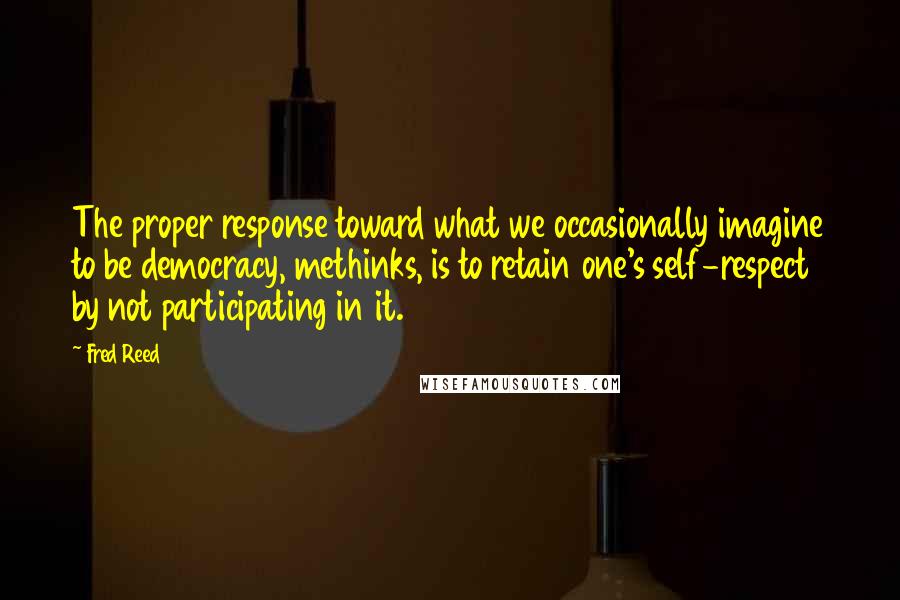 Fred Reed Quotes: The proper response toward what we occasionally imagine to be democracy, methinks, is to retain one's self-respect by not participating in it.